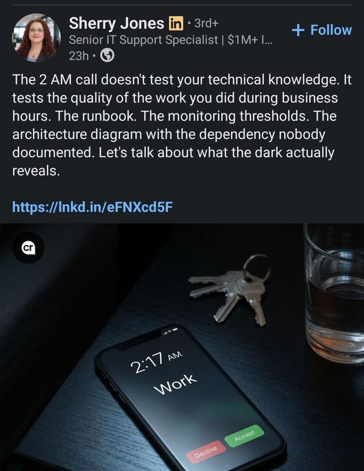 Sherry Jones in ⚫ 3rd+ Senior IT Support Specialist | $1M+ I... 23h + Follow The 2 AM call doesn't test your technical knowledge. It tests the quality of the work you did during business hours. The runbook. The monitoring thresholds. The architecture diagram with the dependency nobody documented. Let's talk about what the dark actually reveals. https://lnkd.in/eFNXcd5F cr 2:17 AM Work Decline Accept