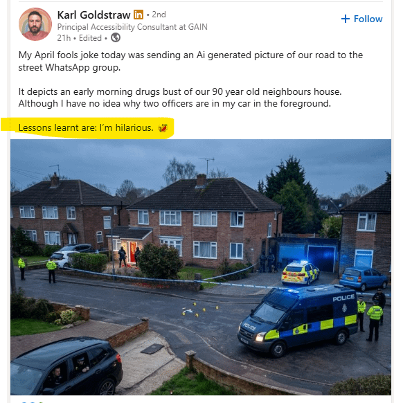 Karl Goldstraw in • 2nd Principal Accessibility Consultant at GAIN 21h. Edited. → + Follow My April fools joke today was sending an Ai generated picture of our road to the street WhatsApp group. It depicts an early morning drugs bust of our 90 year old neighbours house. Although I have no idea why two officers are in my car in the foreground. Lessons learnt are: I'm hilarious. POUCE FLO POLICE