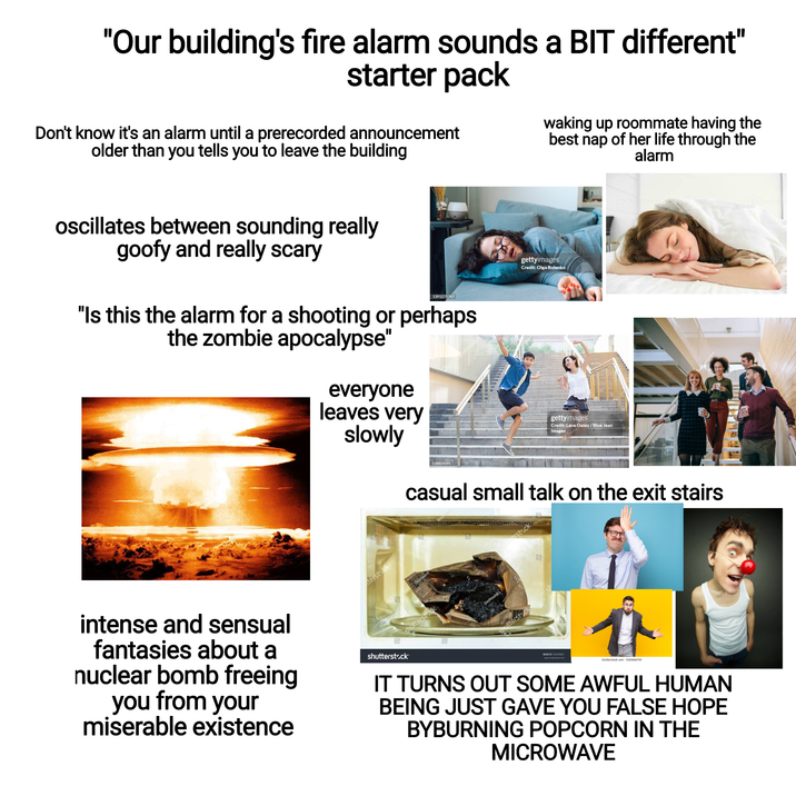 "Our building's fire alarm sounds a BIT different" starter pack Don't know it's an alarm until a prerecorded announcement older than you tells you to leave the building waking up roommate having the best nap of her life through the alarm oscillates between sounding really goofy and really scary 1391271747 "Is this the alarm for a shooting or perhaps the zombie apocalypse" everyone leaves very slowly 528824591 gettyimages Credit: Olga Rolenko gettyimages Credit: Lane Oatey/Blue Jean Images intense and sensual fantasies about a nuclear bomb freeing you from your miserable existence terstock 团 shutterstock shutterstock casual small talk on the exit stairs utterstock MADEID T shutterstock.com-1565666743 IT TURNS OUT SOME AWFUL HUMAN BEING JUST GAVE YOU FALSE HOPE BYBURNING POPCORN IN THE MICROWAVE