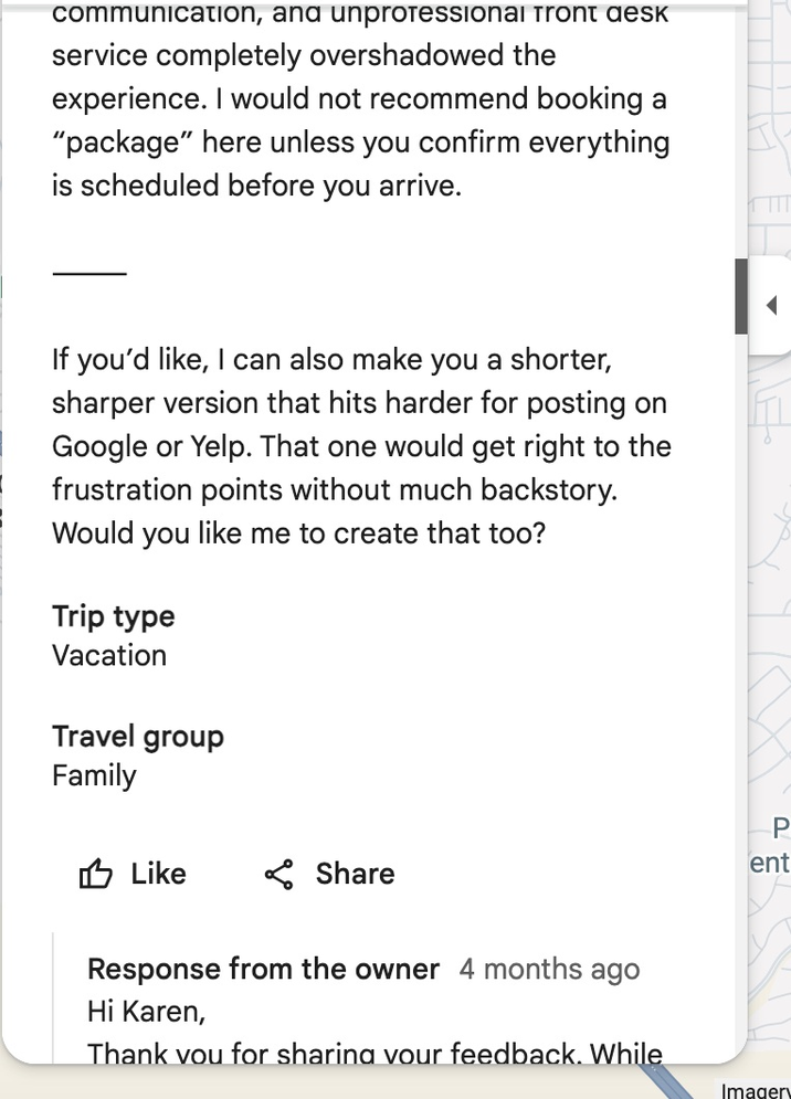 communication, and unprofessional Tront desk service completely overshadowed the experience. I would not recommend booking a "package" here unless you confirm everything is scheduled before you arrive. If you'd like, I can also make you a shorter, sharper version that hits harder for posting on Google or Yelp. That one would get right to the frustration points without much backstory. Would you like me to create that too? Trip type Vacation Travel group Family Like Share Response from the owner 4 months ago Hi Karen, Thank you for sharing your feedback. While P ent Imagery