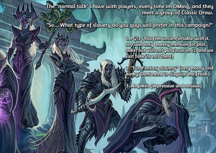The "normal talk" I have with players, every time Im DMing, and they meet a group of Classic Drow. "So... What type of slavery do you guys will prefer in this campaign?" 1. PG13 (You feel uncomfortable with it, so I will only barely mention for plot sake, but will not put focus on it, and we Just fake its not there) 2. "Fun Fantasy slavery" (very horny and kinky, Dont need to disguise the fetish) 3. No Jokes (depressive and serious)