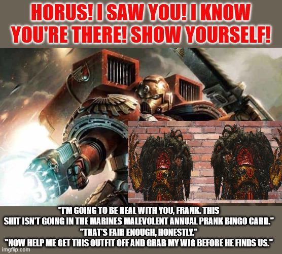 HORUS! I SAW YOU! I KNOW YOU'RE THERE! SHOW YOURSELF! "T'M GOING TO BE REAL WITH YOU, FRANK. THIS S--- ISN'T GOING IN THE MARINES MALEVOLENT ANNUAL PRANK BINGO CARD." "THAT'S FAIR ENOUGH, HONESTLY." "NOW HELP ME GET THIS OUTFIT OFF AND GRAB MY WIG BEFORE HE FINDS US." imgflip.com