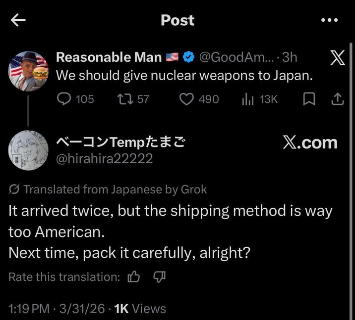 K Post Reasonable Man We should give nuclear weapons to Japan. 105 1757 @GoodAm.... 3h X 490 ılı 13K ☐ 1 ベーコンTemp たまご X.com @hirahira22222 Translated from Japanese by Grok It arrived twice, but the shipping method is way too American. Next time, pack it carefully, alright? Rate this translation: 1:19 PM - 3/31/26 1K Views