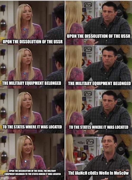 UPON THE DISSOLUTION OF THE USSR E UPON THE DISSOLUTION OF THE USSR E THE MILITARY EQUIPMENT BELONGED THE MILITARY EQUIPMENT BELONGED E TO THE STATES WHERE IT WAS LOCATED TO THE STATES WHERE IT WAS LOCATED UPON THE DISSOLUTION OF THE USSR, THE MILITARY EQUIPMENT BELONGED TO THE STATES WHERE IT WAS LOCATED imgflip.com THE LAUNCH CODEs WeRe In Moscow