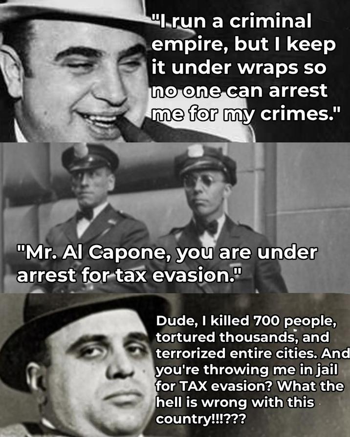 "Irun a criminal empire, but I keep it under wraps so no one can arrest me for my crimes." "Mr. Al Capone, you are under arrest for tax evasion." Dude, I killed 700 people, tortured thousands, and terrorized entire cities. And you're throwing me in jail for TAX evasion? What the hell is wrong with this country!!!???