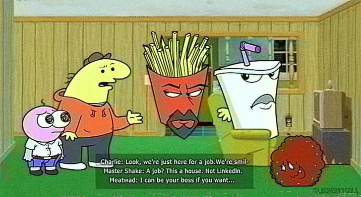 Charlie: Look, we're just here for a job. We're smil- Master Shake: A job? This a house. Not LinkedIn. Meatwad: I can be your boss if you want... LECHERRYCOLL