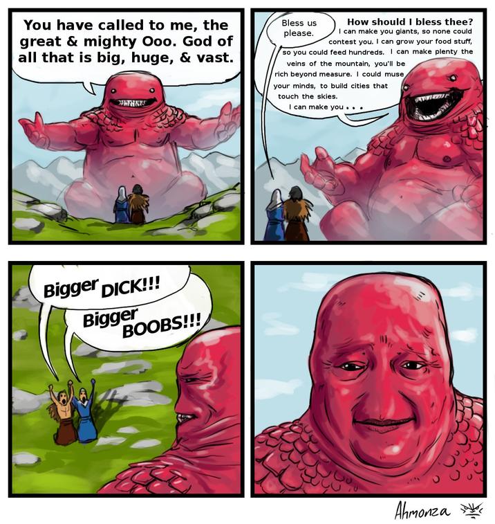 You have called to me, the great & mighty Ooo. God of all that is big, huge, & vast. MINARS Bless us please. How should I bless thee? I can make you giants, so none could contest you. I can grow your food stuff, so you could feed hundreds. I can make plenty the veins of the mountain, you'll be rich beyond measure. I could muse your minds, to build cities that touch the skies. I can make you . . . Bigger D---!!! Bigger BOOBS!!! Ahmonza