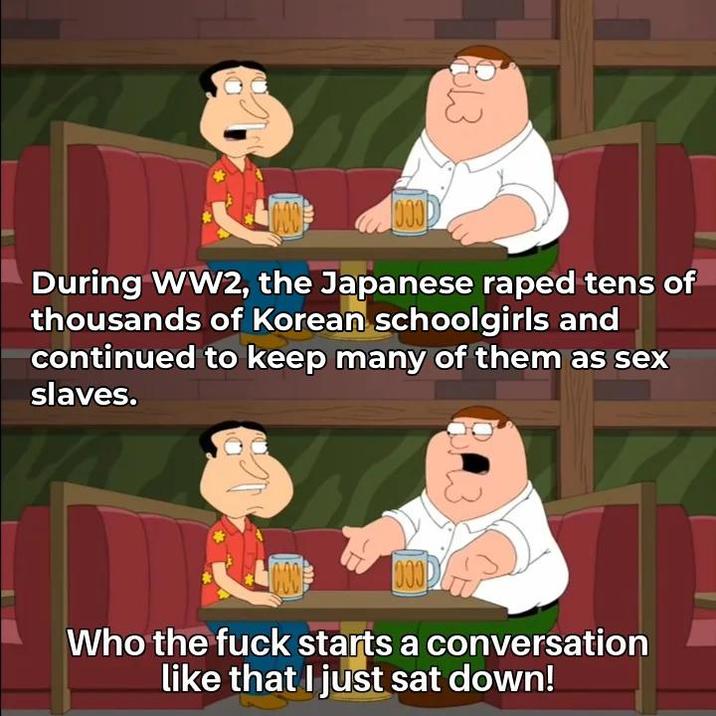 000 0000 During WW2, the Japanese r---- tens of thousands of Korean schoolgirls and continued to keep many of them as sex slaves. 000 Who the f--- starts a conversation like that I just sat down!