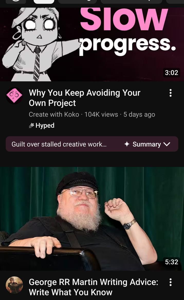 Δ SIOW progress. Why You Keep Avoiding Your Own Project Create with Koko 104K views • 5 days ago * Hyped 3:02 Guilt over stalled creative work... Summary ✓ : 5:32 George RR Martin Writing Advice: : Write What You Know
