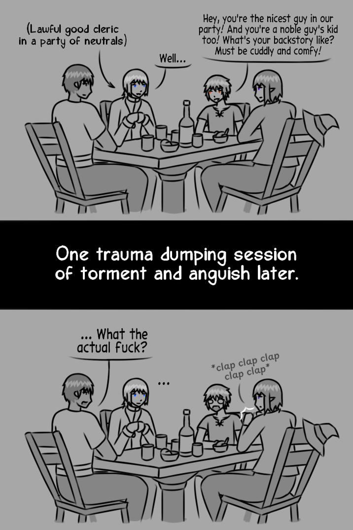(Lawful good cleric in a party of neutrals) Well... Hey, you're the nicest guy in our party! And you're a noble guy's kid too! What's your backstory like? Must be cuddly and comfy! One trauma dumping session of torment and anguish later. What the actual f---? *clap clap clap clap clap*