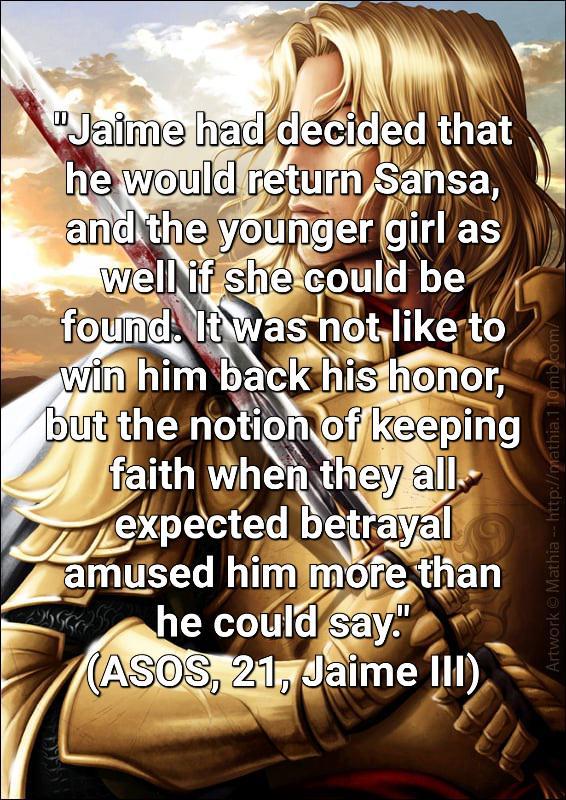"Jaime had decided that he would return Sansa, and the younger girl as well if she could be found. It was not like to win him back his honor, but the notion of keeping faith when they all. expected betrayal amused him more than he could say." (ASOS, 21, Jaime III) Artwork Mathia - http://mathia.110mb.com/