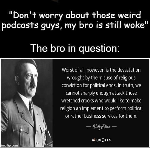 "Don't worry about those weird podcasts guys, my bro is still woke" The bro in question: Worst of all, however, is the devastation wrought by the misuse of religious conviction for political ends. In truth, we cannot sharply enough attack those wretched crooks who would like to make religion an implement to perform political or rather business services for them. Adolf Hitler ― AZ QUOTES imgflip.com