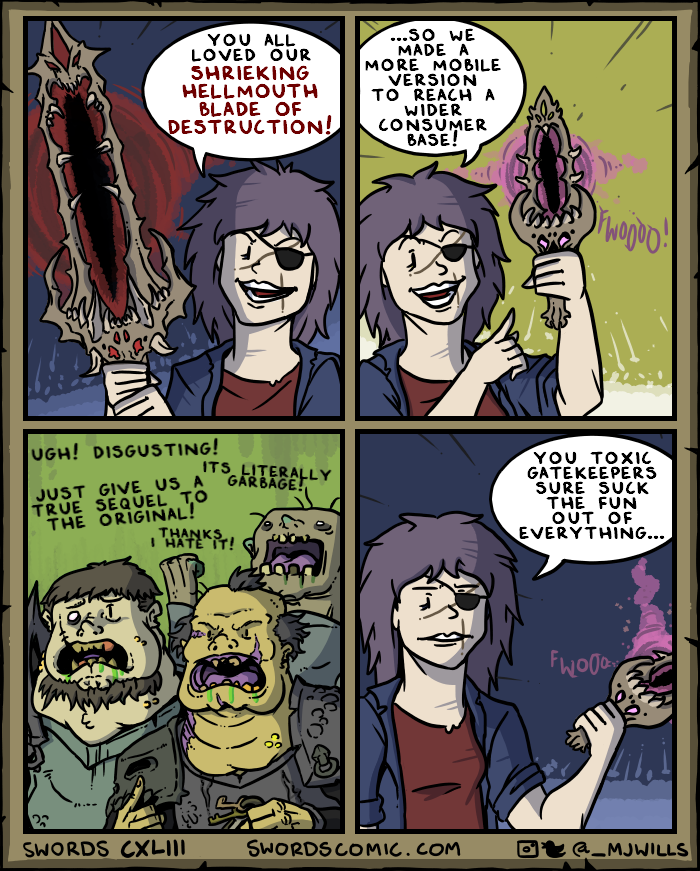 YOU ALL LOVED OUR SHRIEKING HELLMOUTH BLADE OF DESTRUCTION! ...SO WE MADE A MORE MOBILE VERSION TO REACH A WIDER CONSUMER BASE! UGH! DISGUSTING! ITS LITERALLY JUST GIVE US A GARBAGE! TRUE SEQUEL TO THE ORIGINAL! THANKS I HATE IT! OfWoooo! YOU TOXIC GATEKEEPERS SURE SUCK THE FUN OUT OF EVERYTHING... FW000 SWORDS CXLIII SWORDS COMIC.COM @_MJWILLS