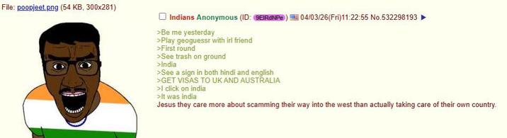 File: poopjeet.png (54 KB, 300x281) Indians Anonymous (ID: 9EIRDNP) 04/03/26(Fri)11:22:55 No.532298193 ► >Be me yesterday >Play geoguessr with irl friend >First round >See trash on ground >India >See a sign in both hindi and english >GET VISAS TO UK AND AUSTRALIA >I click on india >It was india Jesus they care more about scamming their way into the west than actually taking care of their own country.