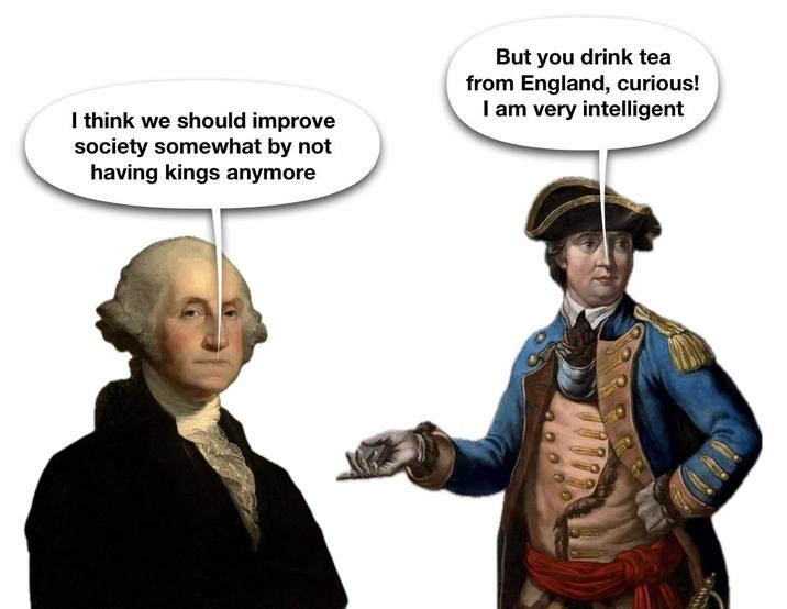 I think we should improve society somewhat by not having kings anymore But you drink tea from England, curious! I am very intelligent