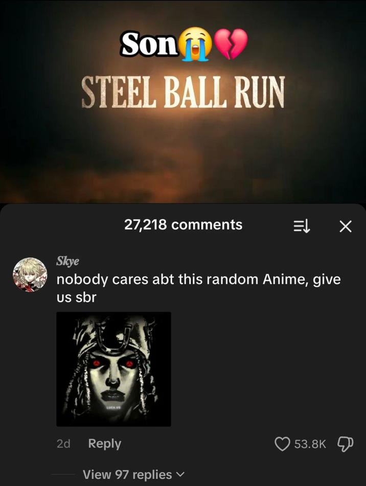 Son♥ STEEL BALL RUN 27,218 comments ⇒ X Skye nobody cares abt this random Anime, give us sbr 2d Reply View 97 replies 53.8K