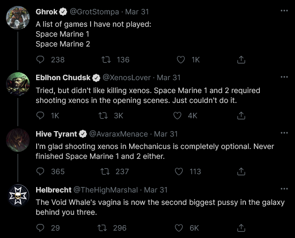 Ghrok @GrotStompa Mar 31 A list of games I have not played: Space Marine 1 Space Marine 2 238 136 1K ↑ Eblhon Chudsk�@XenosLover - Mar 31 Tried, but didn't like killing xenos. Space Marine 1 and 2 required shooting xenos in the opening scenes. Just couldn't do it. 1K 13K 4K Hive Tyrant @AvaraxMenace Mar 31 I'm glad shooting xenos in Mechanicus is completely optional. Never finished Space Marine 1 and 2 either. 365 1237 113 Helbrecht @TheHighMarshal - Mar 31 The Void Whale's vagina is now the second biggest p---- in the galaxy behind you three. 29 1296 6K