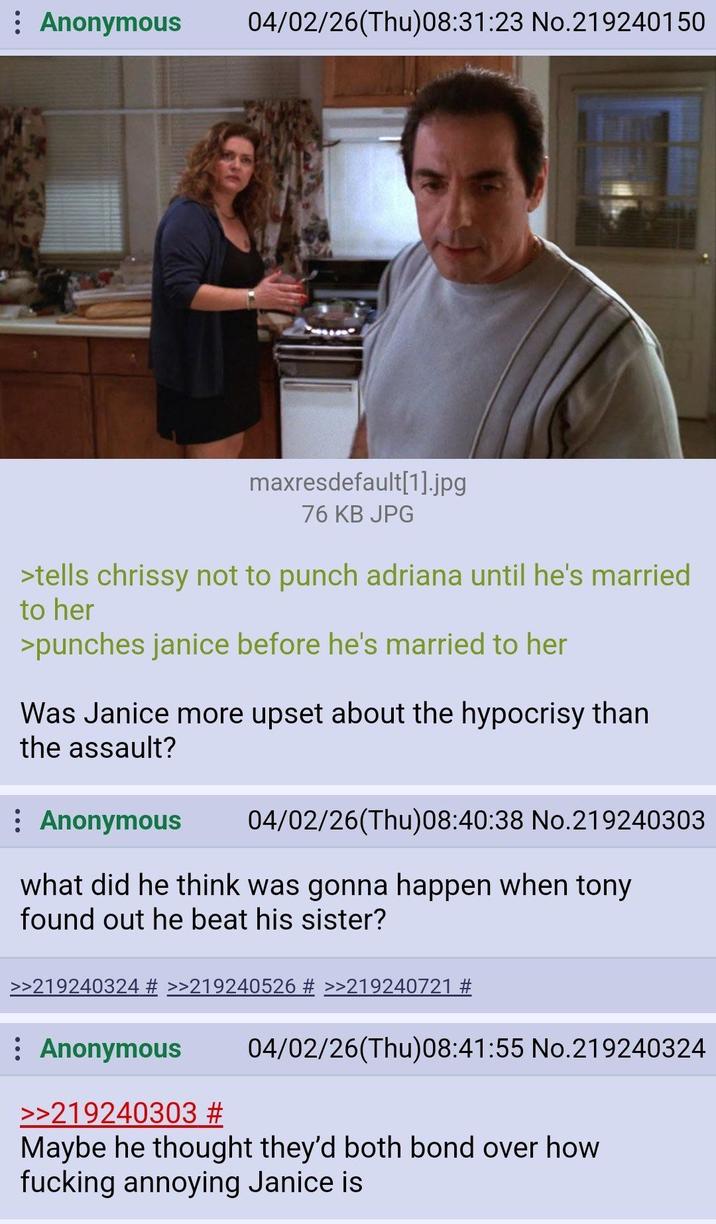 : Anonymous 04/02/26(Thu)08:31:23 No.219240150 maxresdefault[1].jpg 76 KB JPG >tells chrissy not to punch adriana until he's married to her >punches janice before he's married to her Was Janice more upset about the hypocrisy than the assault? : Anonymous 04/02/26(Thu)08:40:38 No.219240303 what did he think was gonna happen when tony found out he beat his sister? >>219240324 # >>219240526 # >>219240721 # : Anonymous >>219240303 # 04/02/26(Thu)08:41:55 No.219240324 Maybe he thought they'd both bond over how f------ annoying Janice is