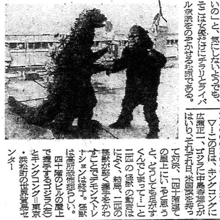 いの」と、気にしないようでも、 そこは女優だけにチラリとライバ ルをのぞかせる松原である。 ▽…この日は、キングコングに 広瀬正一、ゴジラに中島春莚らが はい、それぞれ日、米国を持っ て対決、「四十階建て の屋上にいると思う と、どうしても足がす くんでしまって･･･」 と 二匹の怪獣の動きは になく、結局、二匹の 怪獣が堅く握手をかわ すことでデモンストレ ーションは終了。極鍮 高所恐怖症らしい。 四十階のビルの屋上 で握手するゴジラ(左) キングコング!東京 ・浜松町の世界貿易セ ンター