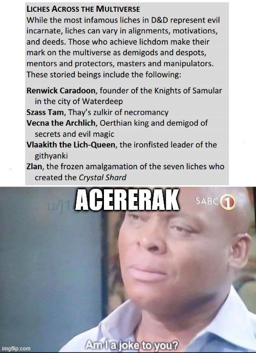 LICHES ACROSS THE MULTIVERSE While the most infamous liches in D&D represent evil incarnate, liches can vary in alignments, motivations, and deeds. Those who achieve lichdom make their mark on the multiverse as demigods and despots, mentors and protectors, masters and manipulators. These storied beings include the following: Renwick Caradoon, founder of the Knights of Samular in the city of Waterdeep Szass Tam, Thay's zulkir of necromancy Vecna the Archlich, Oerthian king and demigod of secrets and evil magic Vlaakith the Lich-Queen, the ironfisted leader of the githyanki Zlan, the frozen amalgamation of the seven liches who created the Crystal Shard u/j1 ACERERAK SARC imgflip.com Amla joke to you?