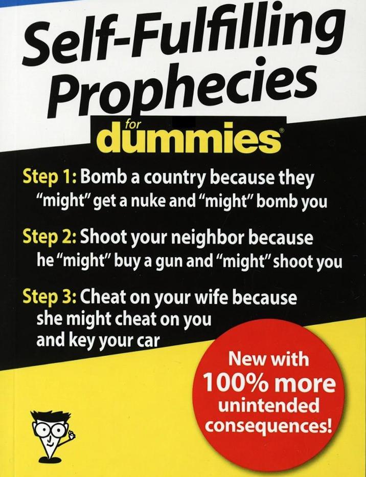 Self-Fulfilling Prophecies dummies Step 1: Bomb a country because they "might" get a nuke and "might" bomb you Step 2: Shoot your neighbor because he "might" buy a gun and "might" shoot you Step 3: Cheat on your wife because she might cheat on you and key your car New with 100% more unintended consequences!
