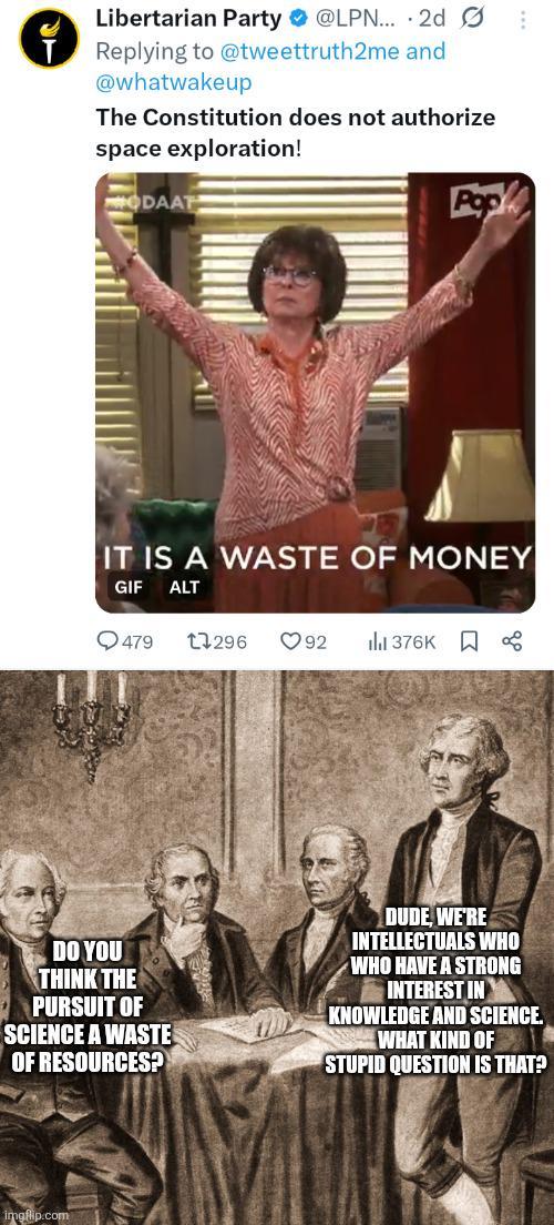 Libertarian Party @LPN... 2d S Replying to @tweettruth2me and @whatwakeup The Constitution does not authorize space exploration! ODAAT Pop IT IS A WASTE OF MONEY GIF ALT 479 1296 ❤92 376K DO YOU THINK THE PURSUIT OF SCIENCE A WASTE OF RESOURCES? DUDE, WE'RE INTELLECTUALS WHO WHO HAVE A STRONG INTEREST IN KNOWLEDGE AND SCIENCE. WHAT KIND OF STUPID QUESTION IS THAT? imgflip.com