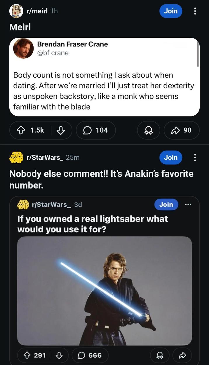 r/meirl 1h Meirl Join Brendan Fraser Crane @bf_crane Body count is not something I ask about when dating. After we're married I'll just treat her dexterity as unspoken backstory, like a monk who seems familiar with the blade 1.5k 104 ☑90 r/StarWars 25m Join Nobody else comment!! It's Anakin's favorite number. WAP r/StarWars_ 3d Join If you owned a real lightsaber what would you use it for? 291 ☐ 666 D