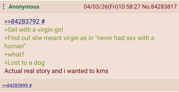 : Anonymous >>84283792 # >Get with a virgin girl 04/03/26(Fri)10:58:27 No.84283817 >Find out she meant virgin as in "never had sex with a human" >what? >Lost to a dog Actual real story and i wanted to kms >>84283899 #