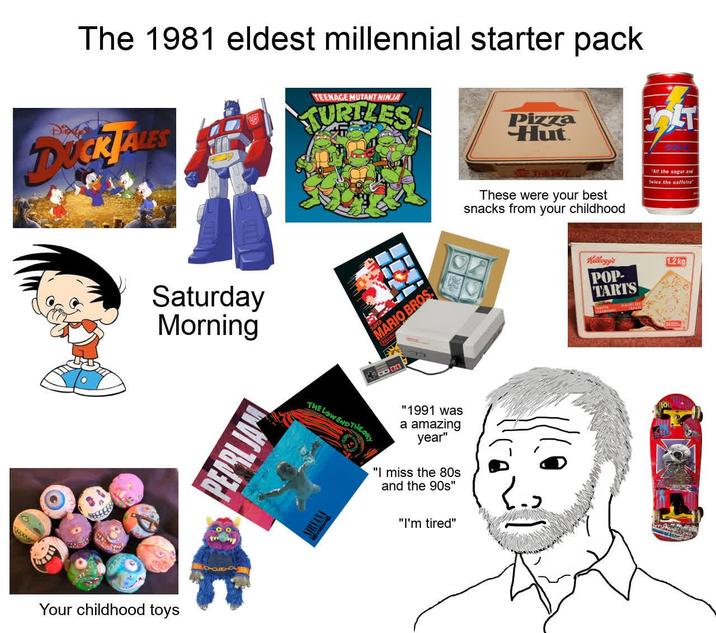 The 1981 eldest millennial starter pack Die DUCK TALES TEENAGE MUTANT NINJA TURTLES Pizza Hut FOLT! THE LOY These were your best snacks from your childhood "All the sugar and twice the caffeina Saturday Morning PEPRLJAN MARIO BROS Hinter THE THE LOW ENDTHEORY NIRVANA "1991 was a amazing year" "I miss the 80s and the 90s" "I'm tired" Your childhood toys Kellogg's POP- TARTS 1.2 kg