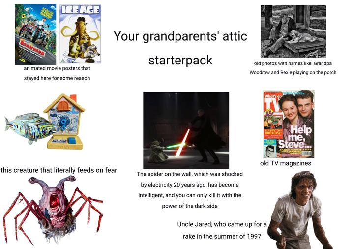 E SECRET REVEALED! ICE ACE Your grandparents' attic starterpack BARNYARD THE ORIGINAL ANIMALS animated movie posters that stayed here for some reason old photos with names like: Grandpa Woodrow and Rexie playing on the porch What's o TV BRITAIN'S FAVOURITE TELEVISION MAGAZINE Tock TOMY this creature that literally feeds on fear The spider on the wall, which was shocked by electricity 20 years ago, has become intelligent, and you can only kill it with the power of the dark side HAPPY 70th BIRTHDAY! The Queen's life in pictures YHOLLY Help me Steve... VICKY'S HEARTFELT PLEA TO HER WAYWARD HUSBAND old TV magazines Uncle Jared, who came up for a rake in the summer of 1997
