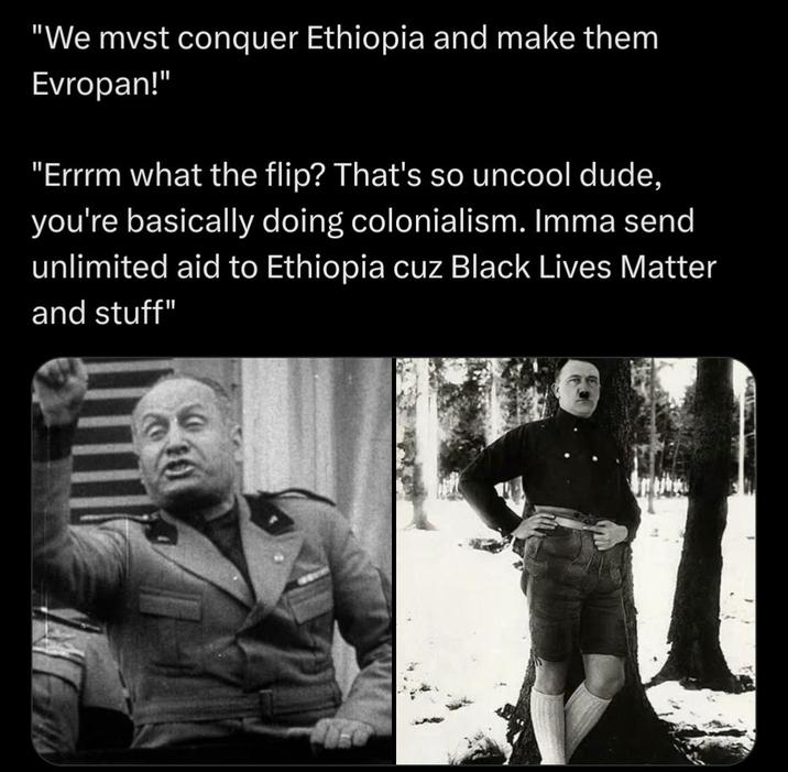 "We must conquer Ethiopia and make them Evropan!" "Errrm what the flip? That's so uncool dude, you're basically doing colonialism. Imma send unlimited aid to Ethiopia cuz Black Lives Matter and stuff"