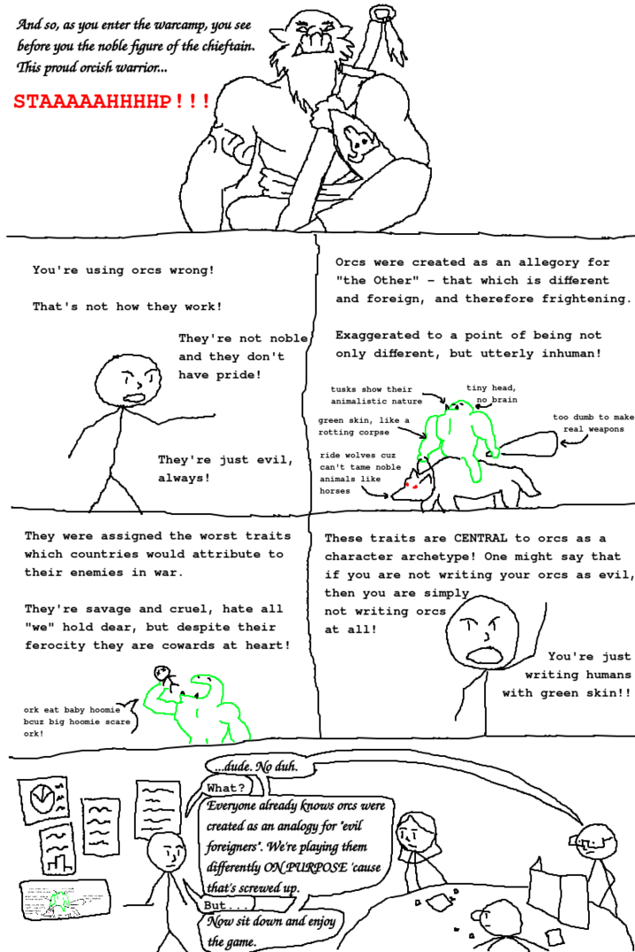 And so, as you enter the warcamp, you see before you the noble figure of the chieftain. This proud orcish warrior... STAAAAAHHHHP!!! You're using orcs wrong! That's not how they work! They're not noble and they don't have pride! Orcs were created as an allegory for "the Other" that which is different - and foreign, and therefore frightening. Exaggerated to a point of being not only different, but utterly inhuman! They're just evil, always! tusks show their animalistic nature green skin, like a rotting corpse ride wolves cuz can't tame noble animals like horses tiny head, no brain too dumb to make real weapons They were assigned the worst traits which countries would attribute to their enemies in war. They're savage and cruel, hate all "we" hold dear, but despite their ferocity they are cowards at heart! These traits are CENTRAL to orcs as a character archetype! One might say that if you are not writing your orcs as evil, then you are simply not writing orcs at all! アイ ork eat baby hoomie bcuz big hoomie scare ork! ...dude. No duh. What? Everyone already knows orcs were created as an analogy for "evil foreigners". We're playing them differently ON PURPOSE 'cause that's screwed up. But...) Now sit down and enjoy the game. You're just writing humans with green skin!!