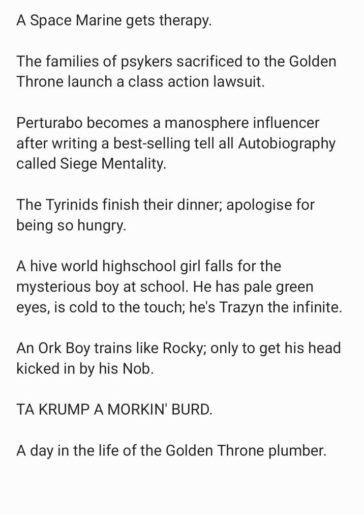 A Space Marine gets therapy. The families of psykers sacrificed to the Golden Throne launch a class action lawsuit. Perturabo becomes a manosphere influencer after writing a best-selling tell all Autobiography called Siege Mentality. The Tyrinids finish their dinner; apologise for being so hungry. A hive world highschool girl falls for the mysterious boy at school. He has pale green eyes, is cold to the touch; he's Trazyn the infinite. An Ork Boy trains like Rocky; only to get his head kicked in by his Nob. TA KRUMP A MORKIN' BURD. A day in the life of the Golden Throne plumber.