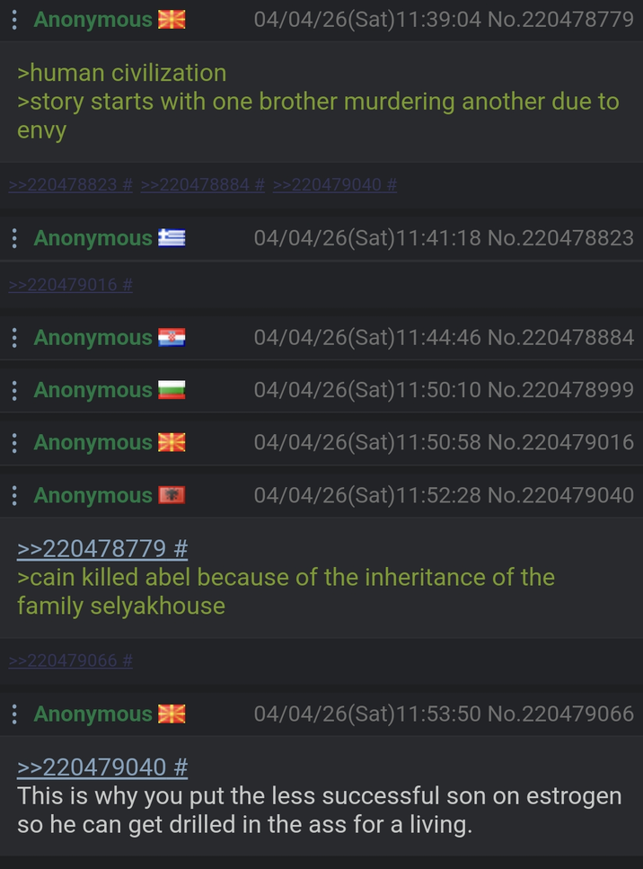 Anonymous >human civilization 04/04/26(Sat)11:39:04 No.220478779 >story starts with one brother murdering another due to envy >>220478823 # >>220478884 # >>220479040 # : Anonymous ± >>220479016 # 04/04/26(Sat)11:41:18 No.220478823 Anonymous -- 04/04/26(Sat)11:44:46 No.220478884 : Anonymous 04/04/26(Sat)11:50:10 No.220478999 Anonymous 04/04/26(Sat) 11:50:58 No.220479016 04/04/26(Sat) 11:52:28 No.220479040 Anonymous >>220478779 # >cain killed abel because of the inheritance of the family selyakhouse >>220479066 # Anonymous >>220479040 # 04/04/26(Sat) 11:53:50 No.220479066 This is why you put the less successful son on estrogen so he can get drilled in the ass for a living.