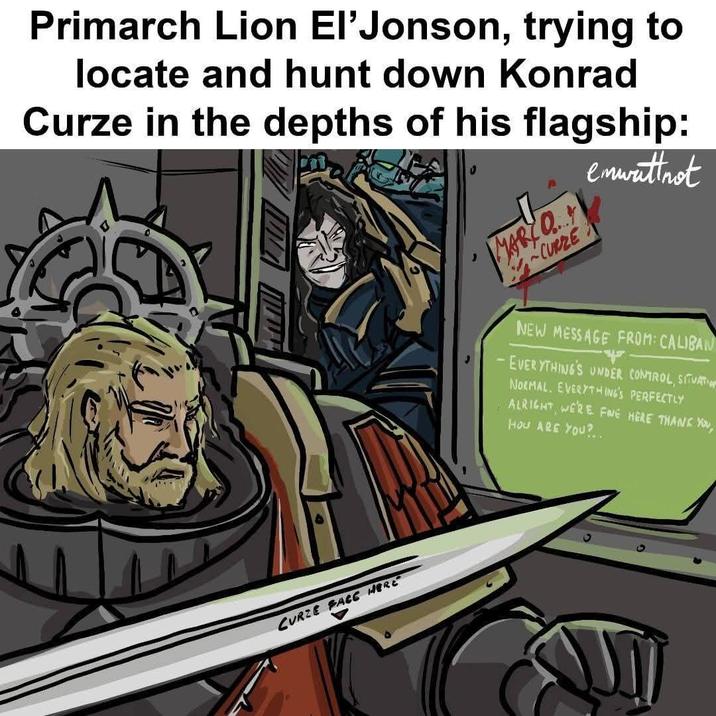 Primarch Lion El'Jonson, trying to locate and hunt down Konrad Curze in the depths of his flagship: MARY O...!! ~CURZE enwattnet CURZE FACE HERE NEW MESSAGE FROM: CALIBAN - EVERYTHING'S UNDER CONTROL, SITUATION NORMAL. EVERYTHING'S PERFECTLY ALRIGHT, WE'RE FINE HERE THANK YOU, HOW ARE YOU?..