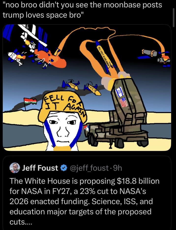 "noo broo didn't you see the moonbase posts trump loves space bro" VAST FELL FOR IT AGAIN A GAIN AWARD FFI FELL Fo Fo IT AGAIN HO Jeff Foust ❤ @jeff_foust⚫9h The White House is proposing $18.8 billion for NASA in FY27, a 23% cut to NASA's 2026 enacted funding. Science, ISS, and education major targets of the proposed cuts....