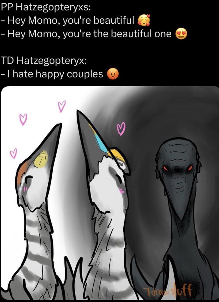 PP Hatzegopteryxs: - Hey Momo, you're beautiful - Hey Momo, you're the beautiful one TD Hatzegopteryx: - I hate happy couples Torostuff