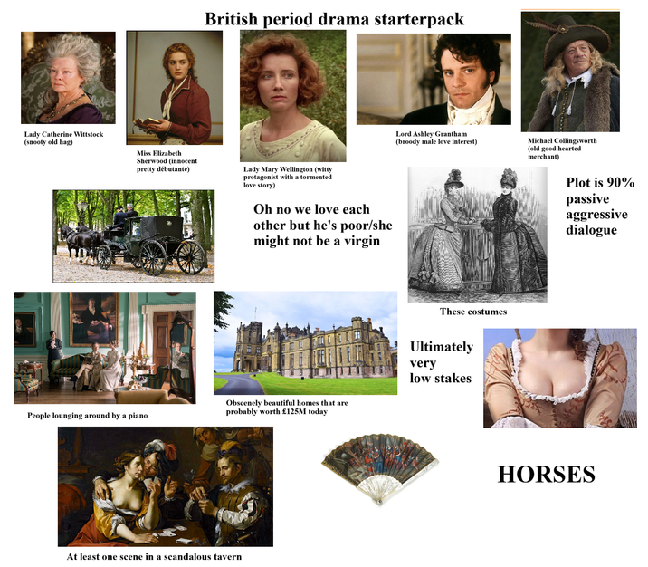 British period drama starterpack Lady Catherine Wittstock (snooty old hag) Miss Elizabeth Sherwood (innocent pretty débutante) Lady Mary Wellington (witty protagonist with a tormented love story) Oh no we love each other but he's poor/she might not be a virgin People lounging around by a piano Lord Ashley Grantham (broody male love interest) Michael Collingsworth (old good hearted merchant) Plot is 90% passive aggressive dialogue These costumes Obscenely beautiful homes that are probably worth £125M today Ultimately very low stakes At least one scene in a scandalous tavern HORSES