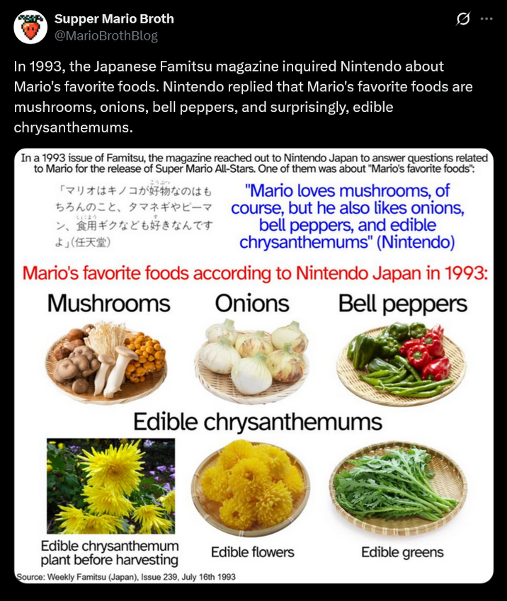 Supper Mario Broth @MarioBrothBlog 0 In 1993, the Japanese Famitsu magazine inquired Nintendo about Mario's favorite foods. Nintendo replied that Mario's favorite foods are mushrooms, onions, bell peppers, and surprisingly, edible chrysanthemums. In a 1993 issue of Famitsu, the magazine reached out to Nintendo Japan to answer questions related to Mario for the release of Super Mario All-Stars. One of them was about "Mario's favorite foods": 「マリオはキノコが好物なのはも ちろんのこと、 タマネギやピーマ "Mario loves mushrooms, of ン、食用ギクなども好きなんです よ」 (任天堂) course, but he also likes onions, bell peppers, and edible chrysanthemums" (Nintendo) しょこよう Mario's favorite foods according to Nintendo Japan in 1993: Mushrooms Onions Bell peppers Edible chrysanthemums Edible flowers Edible greens Edible chrysanthemum plant before harvesting Source: Weekly Famitsu (Japan), Issue 239, July 16th 1993