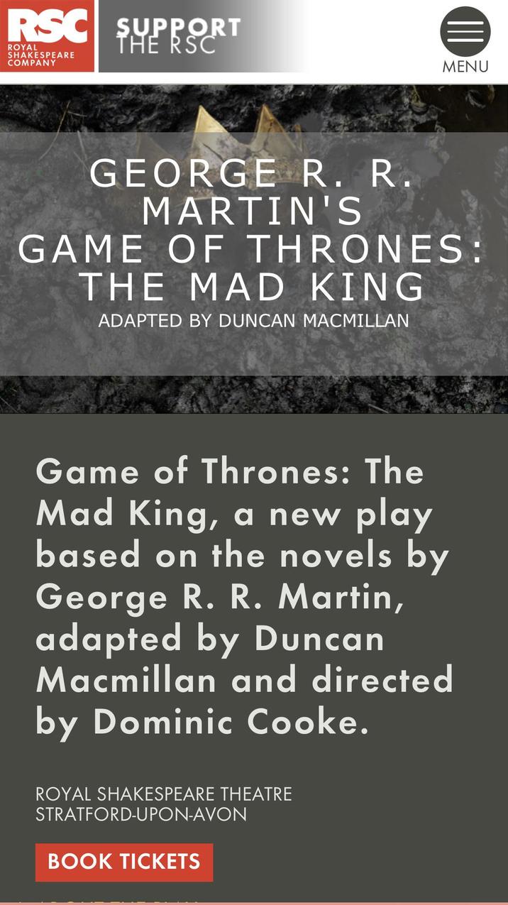 RSC SUPPORT ROYAL SHAKESPEARE COMPANY THE RSC MENU GEORGE R. R. MARTIN'S GAME OF THRONES: THE MAD KING ADAPTED BY DUNCAN MACMILLAN Game of Thrones: The Mad King, a new play based on the novels by George R. R. Martin, adapted by Duncan Macmillan and directed by Dominic Cooke. ROYAL SHAKESPEARE THEATRE STRATFORD-UPON-AVON BOOK TICKETS