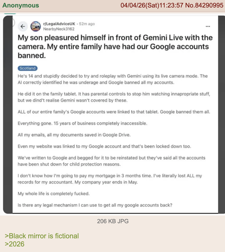Anonymous 04/04/26(Sat)11:23:57 No.84290995 ← r/LegalAdviceUK - 52m ago Nearby Neck3162 My son pleasured himself in front of Gemini Live with the camera. My entire family have had our Google accounts banned. Scotland He's 14 and stupidly decided to try and roleplay with Gemini using its live camera mode. The Al correctly identified he was underage and Google banned all my accounts. He did it on the family tablet. It has parental controls to stop him watching innapropriate stuff, but we dind't realise Gemini wasn't covered by these. ALL of our entire family's Google accounts were linked to that tablet. Google banned them all. Everything gone. 15 years of business completely inaccessible. All my emails, all my documents saved in Google Drive. Even my website was linked to my Google account and that's been locked down too. We've written to Google and begged for it to be reinstated but they've said all the accounts have been shut down for child protection reasons. I don't know how I'm going to pay my mortgage in 3 months time. I've literally lost ALL my records for my accountant. My company year ends in May. My whole life is completely f-----. Is there any legal mechanism I can use to get all my google accounts back? >Black mirror is fictional >2026 206 KB JPG