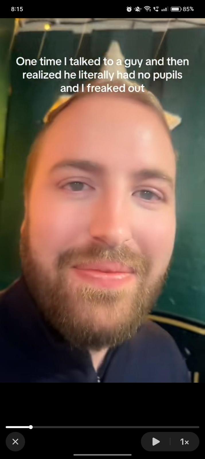 8:15 l 85% One time I talked to a guy and then realized he literally had no pupils and I freaked out × 1x