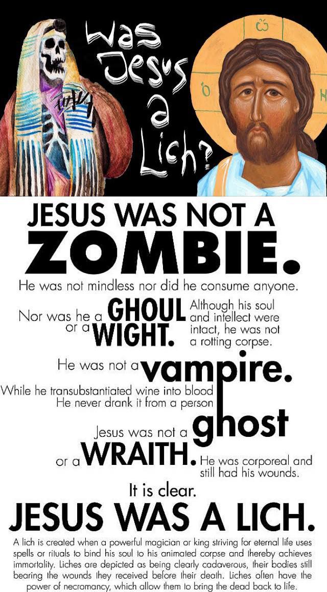 was Dess a Lish JESUS WAS NOT A ZOMBIE. He was not mindless nor did he consume anyone. and intellect were Nor was he a GHOUL Although his soul or WIGHT. intact, he was not a He was not a a rotting corpse. vampire. While he transubstantiated wine into blood He never drank it from a person Jesus was not a ghost or aWRAITH. He was corporeal and It is clear. still had his wounds. JESUS WAS A LICH. A lich is created when a powerful magician or king striving for eternal life uses spells or rituals to bind his soul to his animated corpse and thereby achieves immortality. Liches are depicted as being clearly cadaverous, their bodies still bearing the wounds they received before their death. Liches often have the power of necromancy, which allow them to bring the dead back to life. H