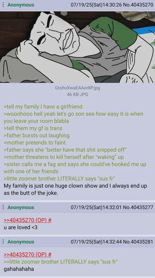 Anonymous 07/19/25(Sat)14:30:26 No.40435270 GtshoXwaEAAor8Pjpg 46 KB JPG >tell my family I have a girlfriend >wooohooo hell yeah let's go son see how easy it is when you leave your room blabla >tell them my gf is trans >father bursts out laughing >mother pretends to faint >father says she "better have that s--- snipped off" >mother threatens to kill herself after "waking" up >sister calls me a f-- and says she could've hooked me up with one of her friends >little zoomer brother LITERALLY says "sus fr" My family is just one huge clown show and I always end up as the butt of the joke. Anonymous >>40435270 (OP) # u are loved <3 Anonymous >>40435270 (OP) # 07/19/25(Sat)14:32:01 No.40435277 07/19/25(Sat)14:32:44 No.40435281 >>>little zoomer brother LITERALLY says "sus fr" gahahahaha