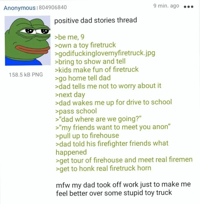 Anonymous | 804906840 158.5 KB PNG positive dad stories thread >be me, 9 >own a toy firetruck >godifuckinglovemyfiretruck.jpg >bring to show and tell >kids make fun of firetruck >go home tell dad 9 min. ago >dad tells me not to worry about it >next day >dad wakes me up for drive to school >pass school >"dad where are we going?" >"my friends want to meet you anon" >pull up to firehouse >dad told his firefighter friends what happened >get tour of firehouse and meet real firemen >get to honk real firetruck horn mfw my dad took off work just to make me feel better over some stupid toy truck