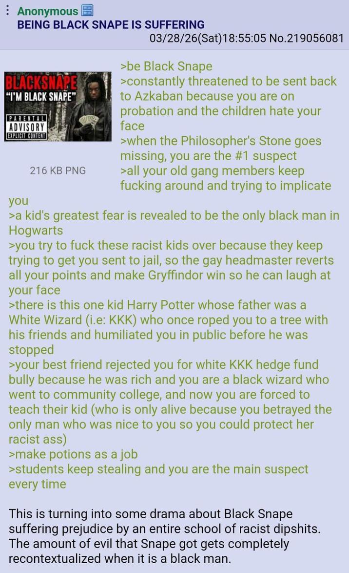 : Anonymous BEING BLACK SNAPE IS SUFFERING BLACKSNAPE "I'M BLACK SNAPE" PARENT ADVISORY EXPLICIT CONTENT you 216 KB PNG 03/28/26(Sat) 18:55:05 No.219056081 >be Black Snape >constantly threatened to be sent back to Azkaban because you are on probation and the children hate your face >when the Philosopher's Stone goes missing, you are the #1 suspect >all your old gang members keep f------ around and trying to implicate >a kid's greatest fear is revealed to be the only black man in Hogwarts >you try to f--- these racist kids over because they keep trying to get you sent to jail, so the gay headmaster reverts all your points and make Gryffindor win so he can laugh at your face >there is this one kid Harry Potter whose father was a White Wizard (i.e: KKK) who once roped you to a tree with his friends and humiliated you in public before he was stopped >your best friend rejected you for white KKK hedge fund bully because he was rich and you are a black wizard who went to community college, and now you are forced to teach their kid (who is only alive because you betrayed the only man who was nice to you so you could protect her racist ass) >make potions as a job >students keep stealing and you are the main suspect every time This is turning into some drama about Black Snape suffering prejudice by an entire school of racist dipshits. The amount of evil that Snape got gets completely recontextualized when it is a black man.