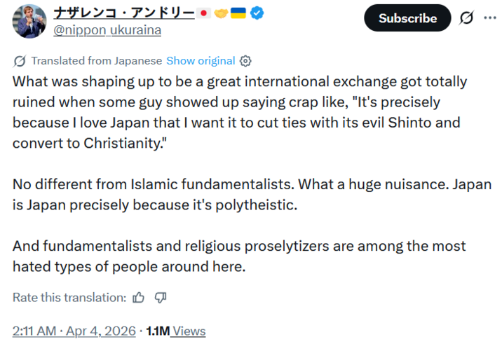 ナザレンコ・アンドリー・ @nippon ukuraina Translated from Japanese Show original Subscribe ... What was shaping up to be a great international exchange got totally ruined when some guy showed up saying crap like, "It's precisely because I love Japan that I want it to cut ties with its evil Shinto and convert to Christianity." No different from Islamic fundamentalists. What a huge nuisance. Japan is Japan precisely because it's polytheistic. And fundamentalists and religious proselytizers are among the most hated types of people around here. Rate this translation: • 2:11 AM Apr 4, 2026 1.1M Views