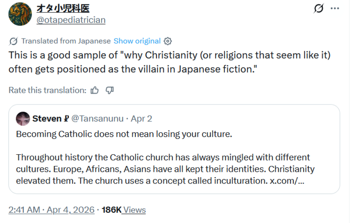 オタ小児科医 @otapediatrician Translated from Japanese Show original This is a good sample of "why Christianity (or religions that seem like it) often gets positioned as the villain in Japanese fiction." Rate this translation: Steven @Tansanunu ⚫ Apr 2 Becoming Catholic does not mean losing your culture. Throughout history the Catholic church has always mingled with different cultures. Europe, Africans, Asians have all kept their identities. Christianity elevated them. The church uses a concept called inculturation. x.com/... 2:41 AM Apr 4, 2026 186K Views ...