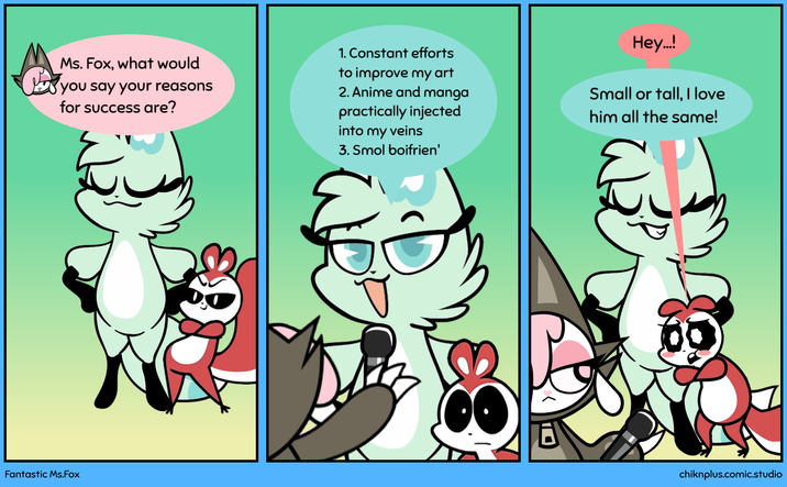 Ms. Fox, what would ✓ you say your reasons for success are? 1. Constant efforts to improve my art 2. Anime and manga practically injected into my veins 3. Smol boifrien' Hey..! Small or tall, I love him all the same! Fantastic Ms.Fox chiknplus.comic.studio