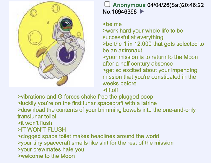 ☐ Anonymous 04/04/26(Sat)20:46:22 No.16946368 >be me >work hard your whole life to be successful at everything >be the 1 in 12,000 that gets selected to be an astronaut >your mission is to return to the Moon after a half century absence >get so excited about your impending mission that you're constipated in the weeks before >liftoff >vibrations and G-forces shake free the plugged poop >luckily you're on the first lunar spacecraft with a latrine >download the contents of your brimming bowels into the one-and-only translunar toilet >it won't flush >IT WON'T FLUSH >clogged space toilet makes headlines around the world >your tiny spacecraft smells like s--- for the rest of the mission >your crewmates hate you >welcome to the Moon